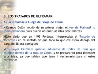 8. LOS TRATADOS DE ULTRAMAR
A) La Diplomacia Luego del Viaje de Colón
• Cuando Colón volvió de su primer viaje, el rey de Portugal lo
tomó prisionero pues quería obtener las islas descubiertas
•Esto dado que en 1493 Portugal interpretaba el Tratado de
Alcácovas en el sentido de que todo lo que estuviera debajo del
paralelo 28 era portugués
•Los Reyes Católicos querían adueñase de todas las islas que
estaban dentro de la ruta de Colón, y se prepararon para defender
esta idea, ya que sabían que Juan II reclamaría para si estos
territorios
 