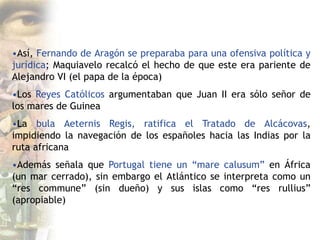 •Así, Fernando de Aragón se preparaba para una ofensiva política y
jurídica; Maquiavelo recalcó el hecho de que este era pariente de
Alejandro VI (el papa de la época)
•Los Reyes Católicos argumentaban que Juan II era sólo señor de
los mares de Guinea
•La bula Aeternis Regis, ratifica el Tratado de Alcácovas,
impidiendo la navegación de los españoles hacia las Indias por la
ruta africana
•Además señala que Portugal tiene un “mare calusum” en África
(un mar cerrado), sin embargo el Atlántico se interpreta como un
“res commune” (sin dueño) y sus islas como “res rullius”
(apropiable)
 