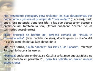 •Un argumento portugués para reclamar las islas descubiertas por
Colón como suyas era el principio de “proximidad” (o acceso), dado
que si una potencia tiene una isla, a las que pueda tener acceso a
partir de allí también lo son, (Azores quedaban “cerca” de los
territorios descubiertos)
•Este principio se hereda del derecho romano de “insula in
flummine nata” (islas nacidas de ríos), donde quien es dueño del
río lo es también de las islas de un delta
•De esta forma, Colón “acerca” sus islas a las Canarias, mientras
Portugal lo hace a las Azores
•Portugal envía una embajada a Castilla señalando que agradece no
haber cruzado el paralelo 28, pero les solicita no enviar nuevas
expediciones
 