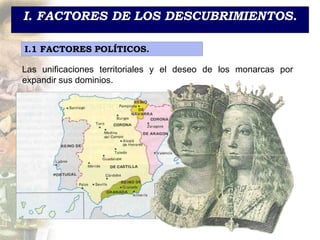I. FACTORES DE LOS DESCUBRIMIENTOS.
I.1 FACTORES POLÍTICOS.
Las unificaciones territoriales y el deseo de los monarcas por
expandir sus dominios.
 
