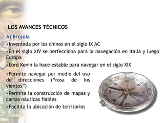 LOS AVANCES TÉCNICOS
A) Brújula
•Inventada por los chinos en el siglo IX AC
•En el siglo XIV se perfecciona para la navegación en Italia y luego
Europa
•Lord Kevin la hace estable para navegar en el siglo XIX
•Permite navegar por medio del uso
de direcciones (“rosa de los
vientos”)
•Permite la construcción de mapas y
cartas náuticas fiables
•Facilita la ubicación de territorios
 