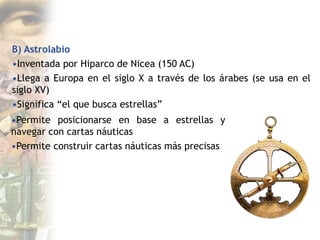B) Astrolabio
•Inventada por Hiparco de Nicea (150 AC)
•Llega a Europa en el siglo X a través de los árabes (se usa en el
siglo XV)
•Significa “el que busca estrellas”
•Permite posicionarse en base a estrellas y
navegar con cartas náuticas
•Permite construir cartas náuticas más precisas
 