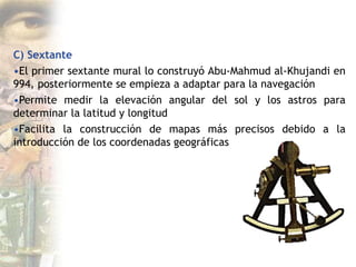 C) Sextante
•El primer sextante mural lo construyó Abu-Mahmud al-Khujandi en
994, posteriormente se empieza a adaptar para la navegación
•Permite medir la elevación angular del sol y los astros para
determinar la latitud y longitud
•Facilita la construcción de mapas más precisos debido a la
introducción de los coordenadas geográficas
 