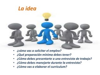 • ¿cómo vas a solicitar el empleo?
• ¿Qué preparación mínima debes tener?
• ¿Cómo debes presentarte a una entrevista de trabajo?
• ¿Cómo debes manejarte durante la entrevista?
• ¿Cómo vas a elaborar el curriculum?
La idea
 