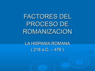 FACTORES DELFACTORES DEL
PROCESO DEPROCESO DE
ROMANIZACIONROMANIZACION
LA HISPANIA ROMANALA HISPANIA ROMANA
( 218 a.C. – 476 )( 218 a.C. – 476 )
 