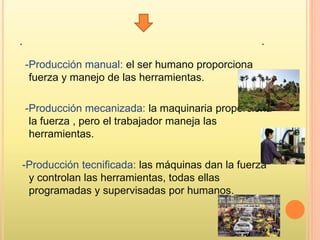 . .
-Producción manual: el ser humano proporciona
fuerza y manejo de las herramientas.
-Producción mecanizada: la maquinaria proporciona
la fuerza , pero el trabajador maneja las
herramientas.
-Producción tecnificada: las máquinas dan la fuerza
y controlan las herramientas, todas ellas
programadas y supervisadas por humanos.
 
