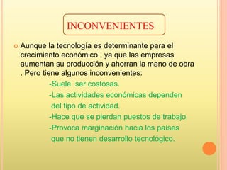 INCONVENIENTES
 Aunque la tecnología es determinante para el
crecimiento económico , ya que las empresas
aumentan su producción y ahorran la mano de obra
. Pero tiene algunos inconvenientes:
-Suele ser costosas.
-Las actividades económicas dependen
del tipo de actividad.
-Hace que se pierdan puestos de trabajo.
-Provoca marginación hacia los países
que no tienen desarrollo tecnológico.
 