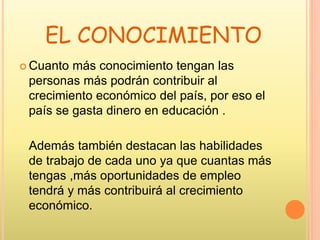 EL CONOCIMIENTO
 Cuanto más conocimiento tengan las
personas más podrán contribuir al
crecimiento económico del país, por eso el
país se gasta dinero en educación .
Además también destacan las habilidades
de trabajo de cada uno ya que cuantas más
tengas ,más oportunidades de empleo
tendrá y más contribuirá al crecimiento
económico.
 