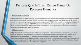 Factores Que Influyen En Los Planes De
Recursos Humanos
• Presupuesto de la compañía
El departamento de recursos humanos necesita trabajar con los presupuestos de varios departamentos para los
que contrata, y eso puede limitar la clase de empleados que pueden contratar. Si el departamento de ventas
necesita un nuevo vice-presidente en un campo que promedia US$100.000 por año en compensación, pero el
presupuesto alcanza solo para US$80.000, entonces eso limita la clase de empleados que puede contratar el
grupo de recursos humanos. El departamento de ventas tendrá que aceptar un vice-presidente que no tiene
todas las calificaciones que busca la compañía.
• Mal planeamiento
El departamento de recursos humanos trabaja con los gerentes de todos los demás departamento para crear
planes de empleados que sustentarán la compañía y permitirán un futuro crecimiento. Pero cuando estos
planeamientos no son exactos, los planes del departa de recursos humanos se ven afectados. El mal
planeamiento de los gerentes departamentales, como no proyectar cuántos ingenieros calificados necesitará el
departamento de producción el próximo año, puede causar que el departamento de recursos humanos tenga
que luchar para alcanzar las necesidades de la compañía.
 