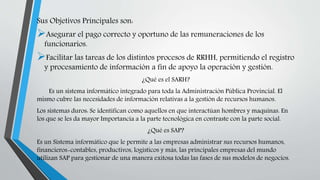 Sus Objetivos Principales son:
Asegurar el pago correcto y oportuno de las remuneraciones de los
funcionarios.
Facilitar las tareas de los distintos procesos de RRHH, permitiendo el registro
y procesamiento de información a fin de apoyo la operación y gestión.
¿Qué es el SARH?
Es un sistema informático integrado para toda la Administración Pública Provincial. El
mismo cubre las necesidades de información relativas a la gestión de recursos humanos.
Los sistemas duros: Se identifican como aquellos en que interactúan hombres y maquinas. En
los que se les da mayor Importancia a la parte tecnológica en contraste con la parte social.
¿Qué es SAP?
Es un Sistema informático que le permite a las empresas administrar sus recursos humanos,
financieros-contables, productivos, logísticos y más, las principales empresas del mundo
utilizan SAP para gestionar de una manera exitosa todas las fases de sus modelos de negocios.
 