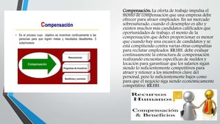 Compensación: La oferta de trabajo impulsa el
monto de compensación que una empresa debe
ofrecer para atraer empleados. En un mercado
sobresaturado, cuando el desempleo es alto y
existen muchos más candidatos calificados que
oportunidades de trabajo, el monto de la
compensación que debes proporcionar es menor
que cuando hay una escasez de candidatos y se
está compitiendo contra varias otras compañías
para reclutar empleados. RR.HH. debe evaluar
continuamente la estructura de compensación
realizando encuestas específicas de sueldos y
locación para garantizar que los salarios sigan
siendo lo suficientemente competitivos para
atraer y retener a los miembros clave del
personal, pero lo suficientemente bajos como
para que el negocio siga siendo económicamente
competitivo. RR.HH.
 