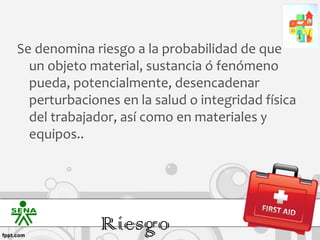 Se denomina riesgo a la probabilidad de que
  un objeto material, sustancia ó fenómeno
  pueda, potencialmente, desencadenar
  perturbaciones en la salud o integridad física
  del trabajador, así como en materiales y
  equipos..




              Riesgo
 