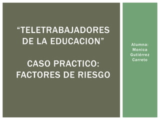 “TELETRABAJADORES
 DE LA EDUCACION”    Alumna:
                      Monica
                     Gutiérrez
                      Carreto
  CASO PRACTICO:
FACTORES DE RIESGO
 