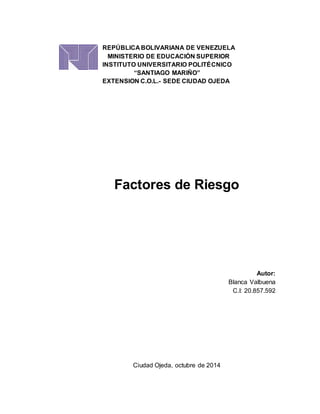 REPÚBLICA BOLIVARIANA DE VENEZUELA 
MINISTERIO DE EDUCACIÓN SUPERIOR 
INSTITUTO UNIVERSITARIO POLITÉCNICO 
“SANTIAGO MARIÑO” 
EXTENSION C.O.L.- SEDE CIUDAD OJEDA 
Factores de Riesgo 
Autor: 
Blanca Valbuena 
C.I: 20.857.592 
Ciudad Ojeda, octubre de 2014 
 