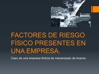 FACTORES DE RIESGO
FÍSICO PRESENTES EN
UNA EMPRESA.
Caso de una empresa ficticia de mecanizado de Aceros.
 