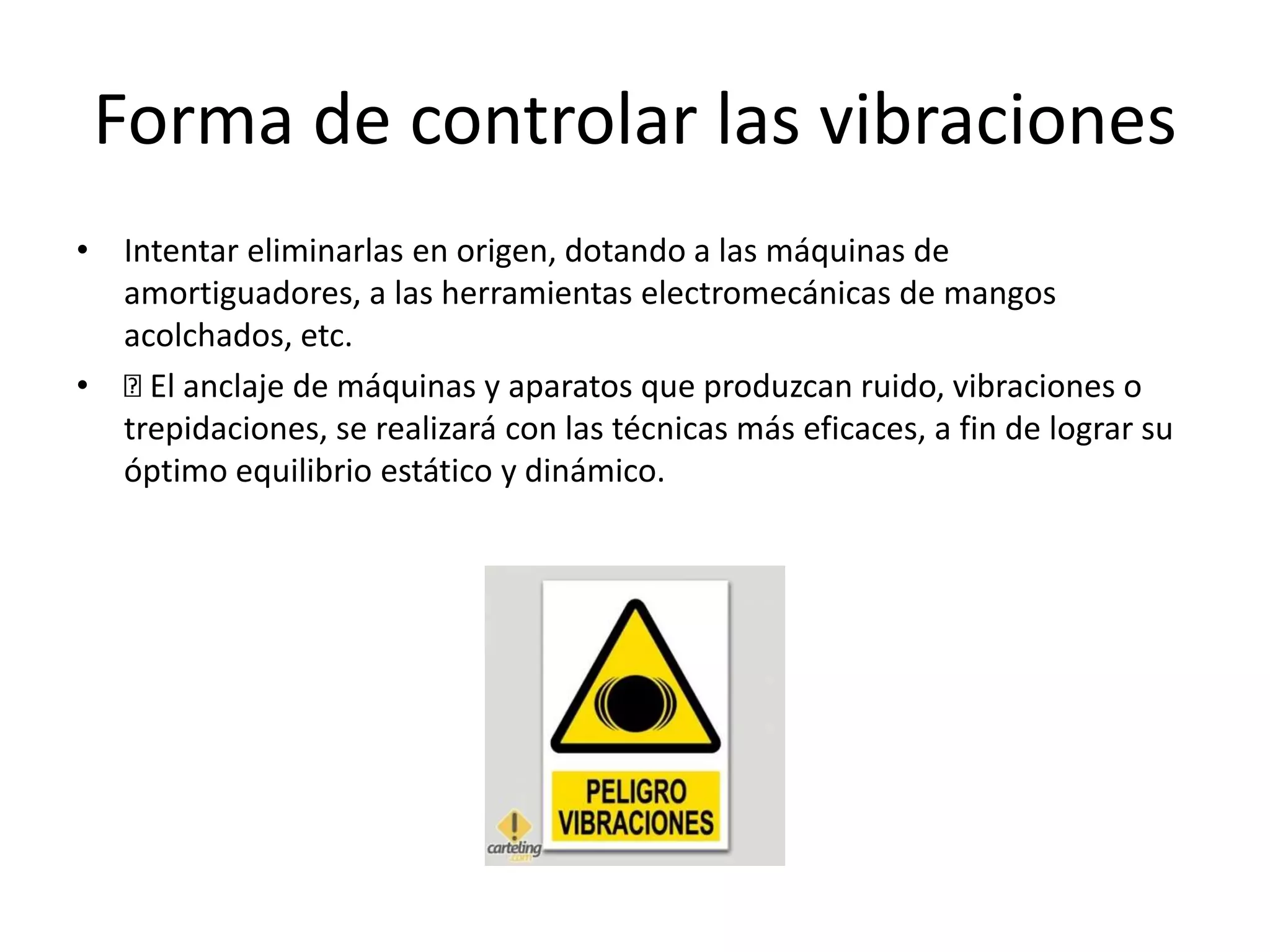 Forma de controlar las vibraciones
• Intentar eliminarlas en origen, dotando a las máquinas de
amortiguadores, a las herramientas electromecánicas de mangos
acolchados, etc.
• El anclaje de máquinas y aparatos que produzcan ruido, vibraciones o
trepidaciones, se realizará con las técnicas más eficaces, a fin de lograr su
óptimo equilibrio estático y dinámico.
 