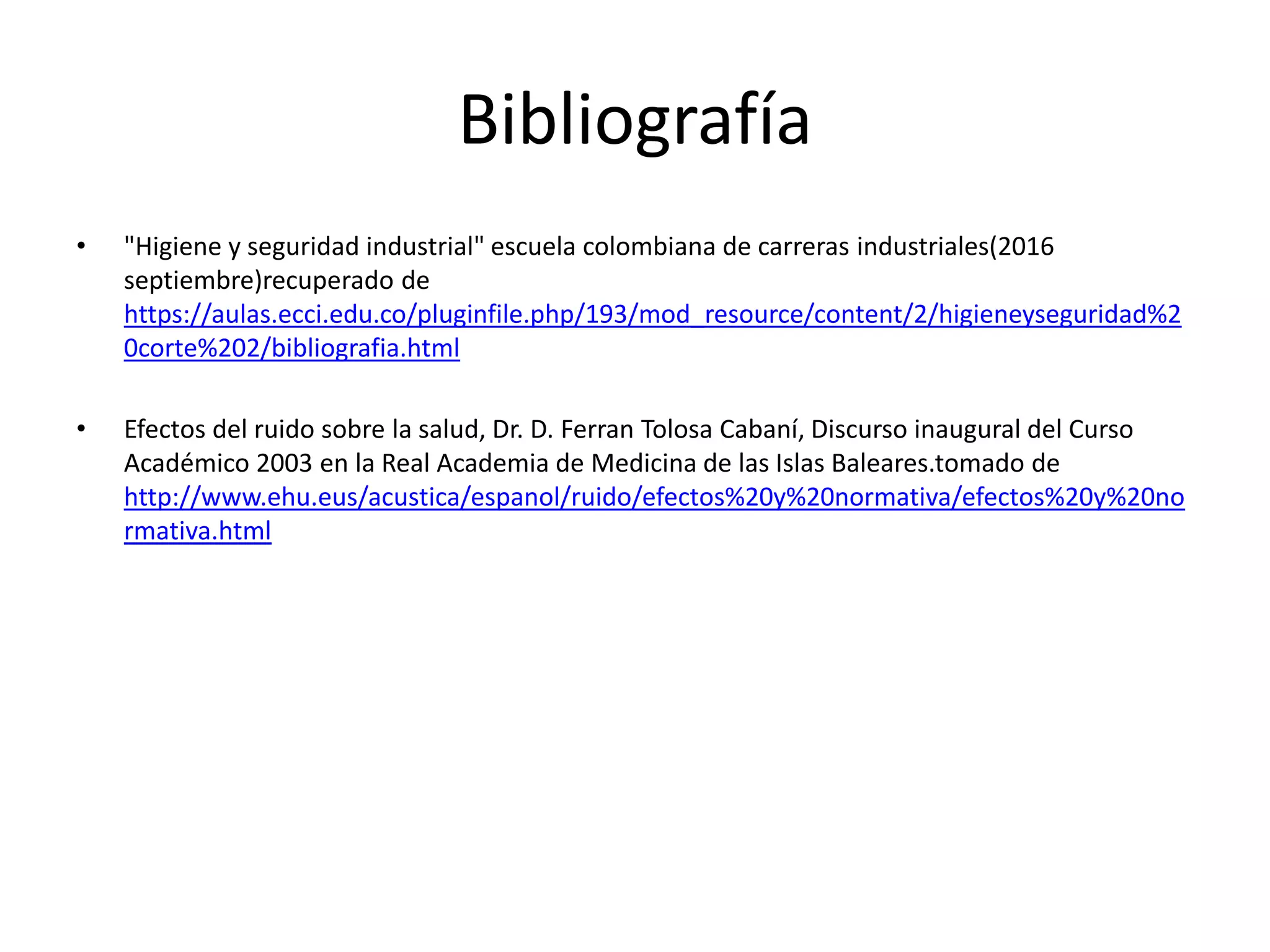 Bibliografía
• "Higiene y seguridad industrial" escuela colombiana de carreras industriales(2016
septiembre)recuperado de
https://aulas.ecci.edu.co/pluginfile.php/193/mod_resource/content/2/higieneyseguridad%2
0corte%202/bibliografia.html
• Efectos del ruido sobre la salud, Dr. D. Ferran Tolosa Cabaní, Discurso inaugural del Curso
Académico 2003 en la Real Academia de Medicina de las Islas Baleares.tomado de
http://www.ehu.eus/acustica/espanol/ruido/efectos%20y%20normativa/efectos%20y%20no
rmativa.html
 