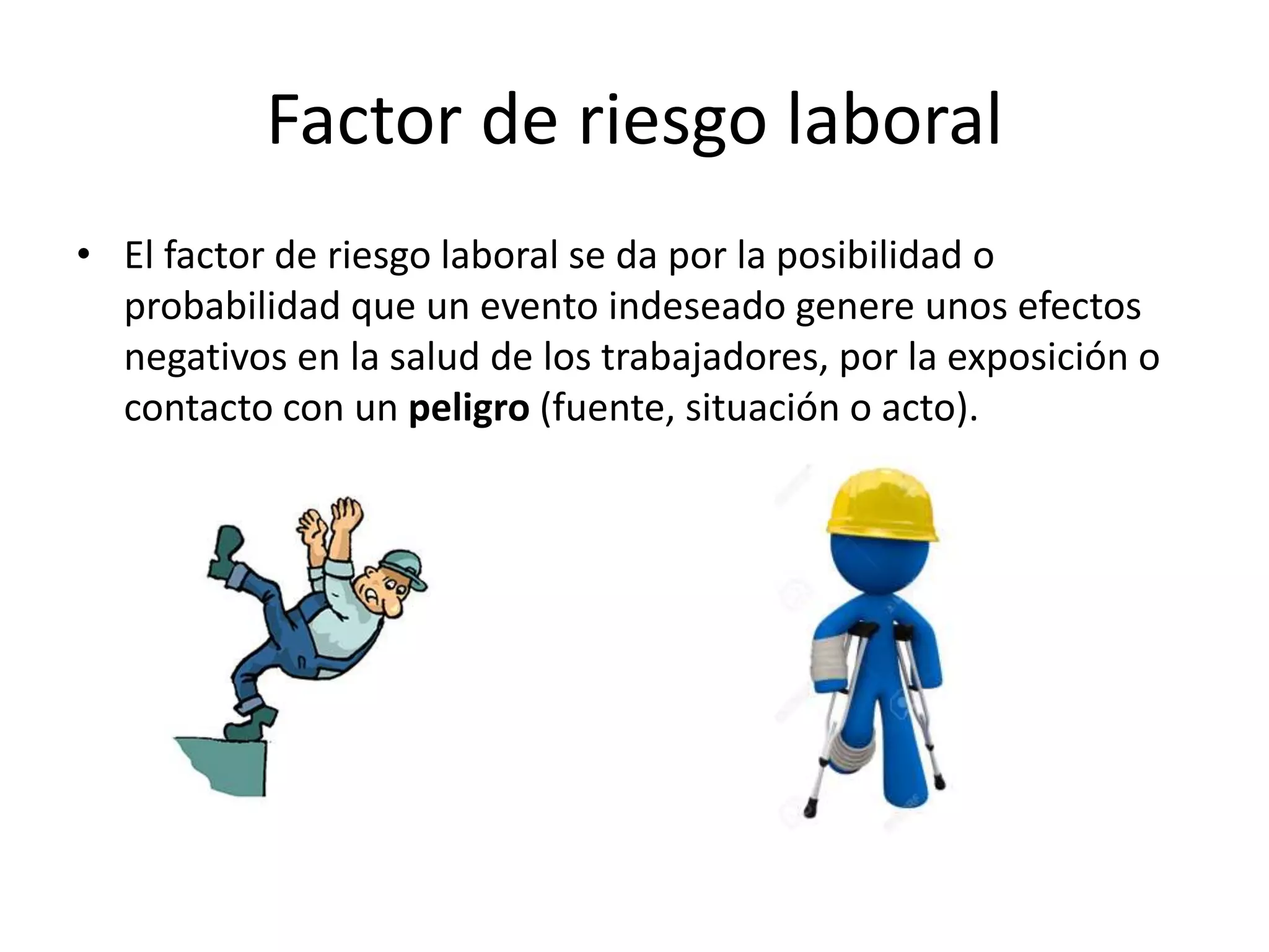 Factor de riesgo laboral
• El factor de riesgo laboral se da por la posibilidad o
probabilidad que un evento indeseado genere unos efectos
negativos en la salud de los trabajadores, por la exposición o
contacto con un peligro (fuente, situación o acto).
 