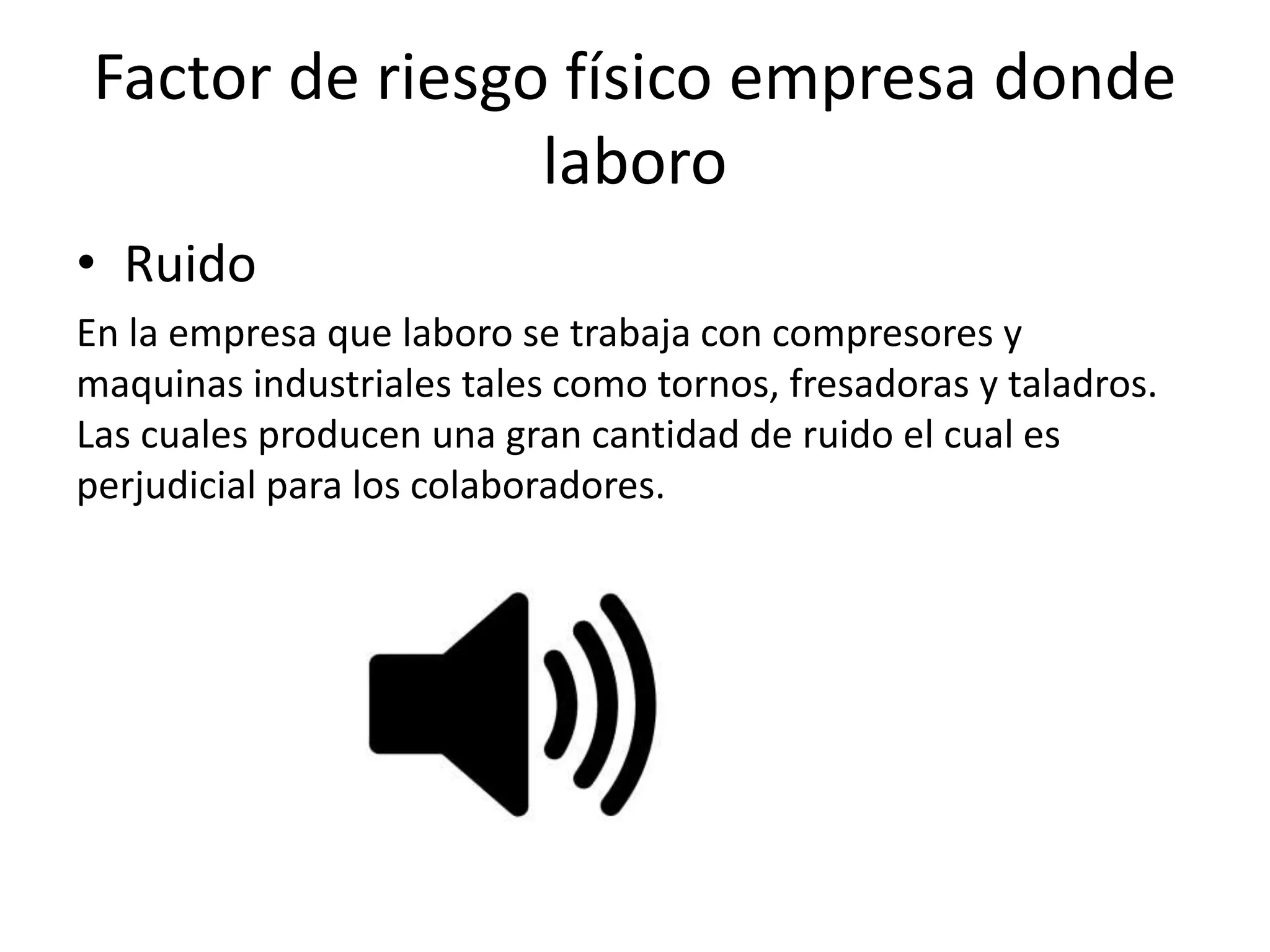 Factor de riesgo físico empresa donde
laboro
• Ruido
En la empresa que laboro se trabaja con compresores y
maquinas industriales tales como tornos, fresadoras y taladros.
Las cuales producen una gran cantidad de ruido el cual es
perjudicial para los colaboradores.
 