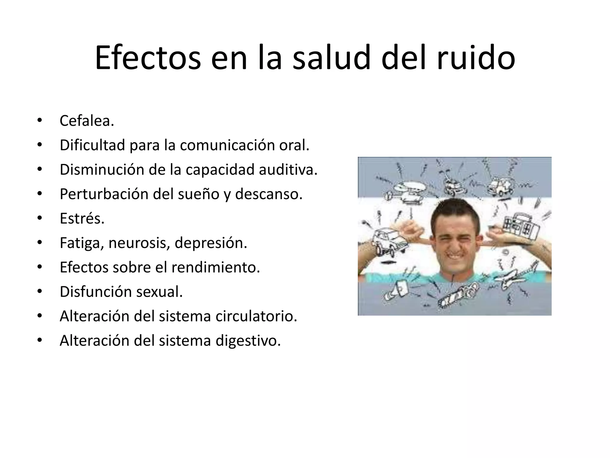 Efectos en la salud del ruido
• Cefalea.
• Dificultad para la comunicación oral.
• Disminución de la capacidad auditiva.
• Perturbación del sueño y descanso.
• Estrés.
• Fatiga, neurosis, depresión.
• Efectos sobre el rendimiento.
• Disfunción sexual.
• Alteración del sistema circulatorio.
• Alteración del sistema digestivo.
 