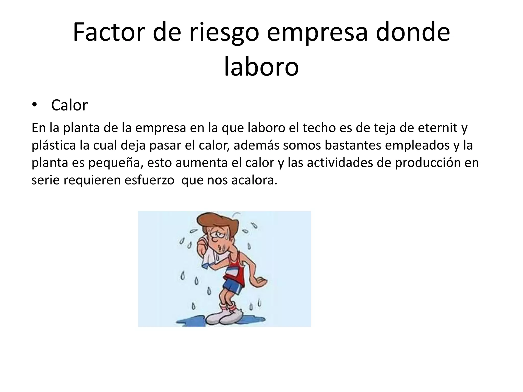 Factor de riesgo empresa donde
laboro
• Calor
En la planta de la empresa en la que laboro el techo es de teja de eternit y
plástica la cual deja pasar el calor, además somos bastantes empleados y la
planta es pequeña, esto aumenta el calor y las actividades de producción en
serie requieren esfuerzo que nos acalora.
 