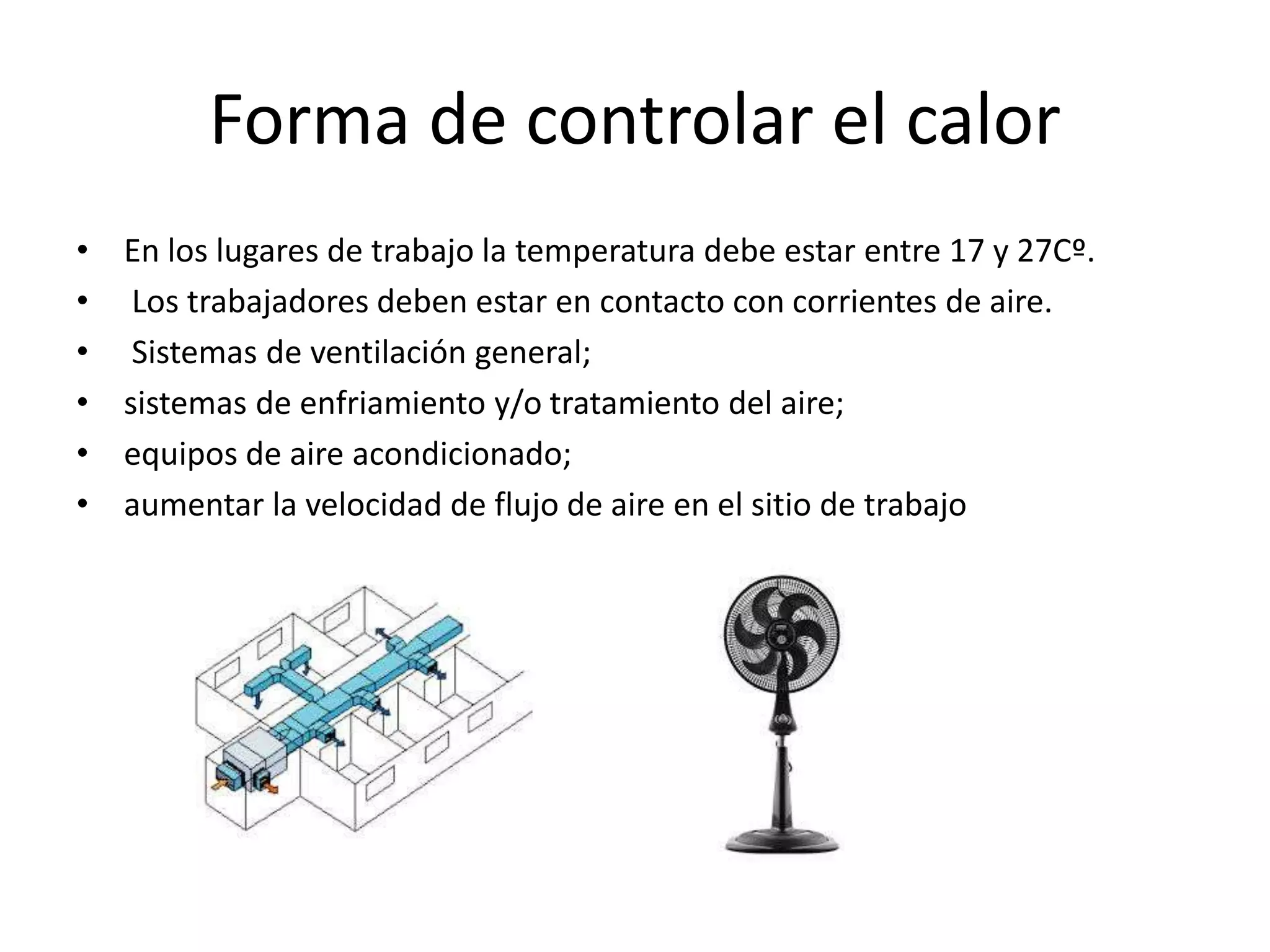 Forma de controlar el calor
• En los lugares de trabajo la temperatura debe estar entre 17 y 27Cº.
• Los trabajadores deben estar en contacto con corrientes de aire.
• Sistemas de ventilación general;
• sistemas de enfriamiento y/o tratamiento del aire;
• equipos de aire acondicionado;
• aumentar la velocidad de flujo de aire en el sitio de trabajo
 