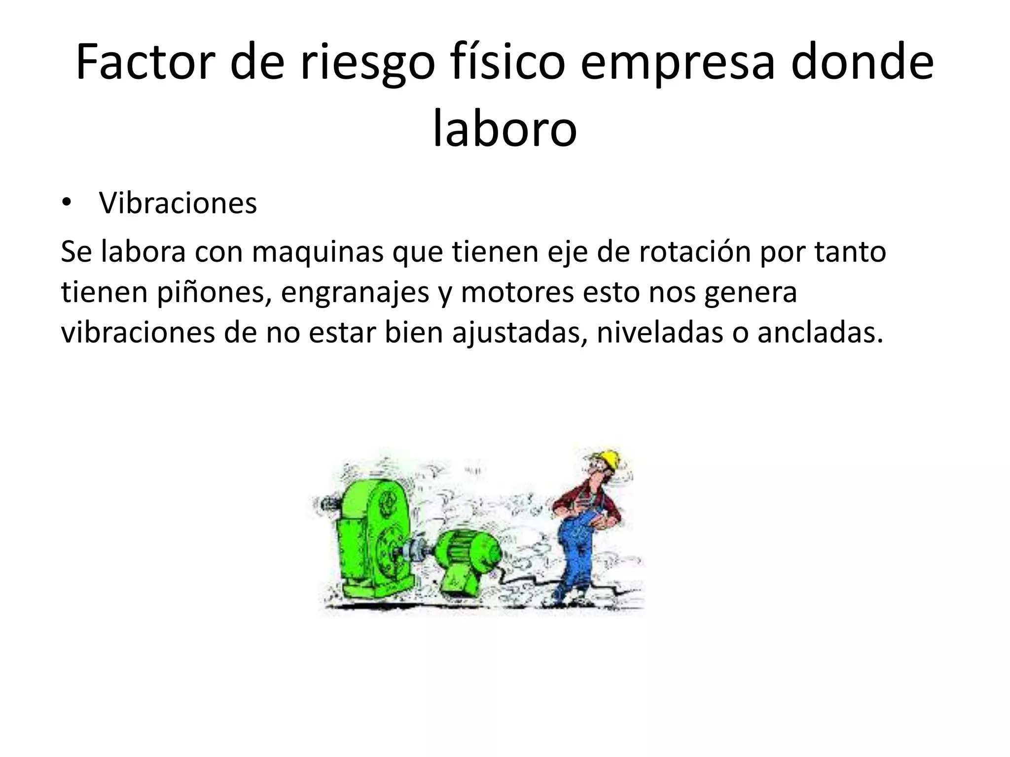 Factor de riesgo físico empresa donde
laboro
• Vibraciones
Se labora con maquinas que tienen eje de rotación por tanto
tienen piñones, engranajes y motores esto nos genera
vibraciones de no estar bien ajustadas, niveladas o ancladas.
 