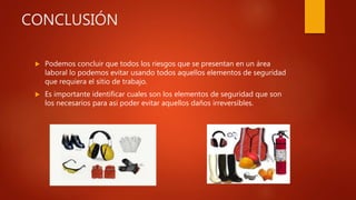 CONCLUSIÓN
 Podemos concluir que todos los riesgos que se presentan en un área
laboral lo podemos evitar usando todos aquellos elementos de seguridad
que requiera el sitio de trabajo.
 Es importante identificar cuales son los elementos de seguridad que son
los necesarios para asi poder evitar aquellos daños irreversibles.
 