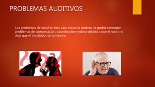 PROBLEMAS AUDITIVOS
Los problemas de salud en este caso serian la sordera, se podría presentar
problemas de comunicación, coordinación motora debido a que el ruido no
deja que el trabajador se concentre.
 