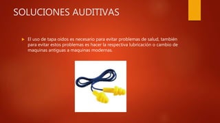 SOLUCIONES AUDITIVAS
 El uso de tapa oídos es necesario para evitar problemas de salud, también
para evitar estos problemas es hacer la respectiva lubricación o cambio de
maquinas antiguas a maquinas modernas.
 
