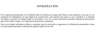 INTRODUCCIÓN
En la siguiente presentación se les hablará sobre los factores de riesgo tanto físicos como químicos a los que se ven
expuestos los trabajadores en una empresa de construcción, estos factores de riesgo se van a clasificar y se indicará
los lugares o puestos de trabajo donde se encuentran. A su vez, se hará referencia a posibles métodos de prevención
para evitar dichos riesgos y la importancia de ponerlos en práctica.
Este es un trabajo informativo abierto a cualquier tipo de corrección o sugerencia, la información presentada se basa
en conocimiento personal y obtenido de algunas fuentes en la web.
 