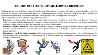 PELIGROS QUE PUEDEN CAUSAR LESIONES CORPORALES
En el caso de una obra las lesiones corporales pueden estar a la vuelta de la esquina, sobre todo si no se aplican los respectivos
medios de prevención. Algunos ejemplos pueden ser: lesiones por cargas pesadas, lesiones a causa de una caída y lesiones por
exposición a altas tensiones. Por supuesto no son los únicos peligros, pero solo se profundizará en estos.
Una descripción más puntual sobre los riesgos mencionados es:
• Lesiones por cargas pesadas: Los albañiles suelen cargar material, que usualmente puede llegar a ser bastante pesado, sin
embargo lo hacen sin la debida protección e incluso en algunos casos se les puede observar sin ropa, a raíz de esto pueden sufrir
lesiones ya sea de espalda o hernias por las fuerzas que se ponen en el proceso.
• Lesiones a casusa de una caída: En las obras es común el trabajo en alturas y, aunque no siempre puedan llegar a ser alturas
extremas, una altura de unos 5 a 10 metros ya puede generar lesiones en el trabajador si este no tiene las precauciones ni el
equipo requeridos.
• Lesiones por exposición a altas tensiones: Existen varias situaciones donde se puede dar esto, ya sea en la instalación del
sistema eléctrico de la instalación o en la manipulación de elementos como los generadores, usados como fuente de energía
durante la construcción.
 
