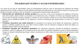PELIGROS QUE PUEDEN CAUSAR ENFERMEDADES
Las causas de este tipo de enfermedades suelen ser principalmente químicas como la intoxicación por inhalación de metales
pesados presentes al soldar o algunos casos de problemas musculares por malas posturas o movimientos repetitivos, pero hay casos
donde los causantes son físicos, como la vibración. A continuación se explica mejor cada situación:
• Intoxicación por inhalación de metales pesados: Son casos que se dan en los encargados de soldadura, electricistas,
entre otros puestos, dichos metales se encuentran en el material que usan, al fundirlo, los humos que desprende pueden ser
nocivos para la salud de la persona, llegando a ser letales en casos extremos o donde no se les de correcto tratamiento. Cabe
destacar que los soldadores también se ven expuestos a niveles de iluminación que pueden afectar su visión sin el equipo
adecuado.
• Problemas musculares por malas posturas: Se encuentran en la mayoría de las labores de construcción, siendo los
canteros y albañiles ejemplos de esto, al no darle correcto cuidado a esto los músculos se fatigan de forma más rápida y se
deterioran algunos tejidos como los tendones.
• Problemas causados por vibraciones mecánicas: Las vibraciones mecánicas, causantes de problemas vasculares o
musculares, suelen ser generadas por la maquinaria de la obra siendo los martillos neumáticos una de sus fuentes principales.
Aunque no afectan la salud hasta que llegan a ciertas circunstancias, se debe conservar la precaución al estar expuesto a estas
situaciones.
 