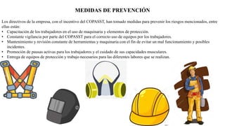 MEDIDAS DE PREVENCIÓN
Los directivos de la empresa, con el incentivo del COPASST, han tomado medidas para prevenir los riesgos mencionados, entre
ellas están:
• Capacitación de los trabajadores en el uso de maquinaria y elementos de protección.
• Constante vigilancia por parte del COPASST para el correcto uso de equipos por los trabajadores.
• Mantenimiento y revisión constante de herramientas y maquinaria con el fin de evitar un mal funcionamiento y posibles
incidentes.
• Promoción de pausas activas para los trabajadores y el cuidado de sus capacidades musculares.
• Entrega de equipos de protección y trabajo necesarios para las diferentes labores que se realizan.
 
