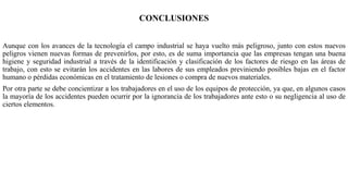 CONCLUSIONES
Aunque con los avances de la tecnología el campo industrial se haya vuelto más peligroso, junto con estos nuevos
peligros vienen nuevas formas de prevenirlos, por esto, es de suma importancia que las empresas tengan una buena
higiene y seguridad industrial a través de la identificación y clasificación de los factores de riesgo en las áreas de
trabajo, con esto se evitarán los accidentes en las labores de sus empleados previniendo posibles bajas en el factor
humano o pérdidas económicas en el tratamiento de lesiones o compra de nuevos materiales.
Por otra parte se debe concientizar a los trabajadores en el uso de los equipos de protección, ya que, en algunos casos
la mayoría de los accidentes pueden ocurrir por la ignorancia de los trabajadores ante esto o su negligencia al uso de
ciertos elementos.
 