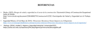 REFERENCIAS
• Weeks. (2022). Riesgos de salud y seguridad en el sector de la construcción. Electronich Library of Construcción Ocupational
Safety & Helath.
https://www.elcosh.org/document/2200/d000279/Construccion%252C+Enciclopedia+de+Salud+y+Seguridad+en+el+Trabajo.
html
• Seguridad Minera. (23 de Mayo de 2018). Vibraciones Mecánicas Tienen Impacto en el Organismo.
https://www.revistaseguridadminera.com/operaciones-mineras/vibraciones-mecanicas-tienen-impacto-en-el-organismo/
• Pedraza. (2014). Unidad 1: Higiene y Seguridad Industrial. Universidad ECCI.
https://aulas.ecci.edu.co/repository/file.php/higiene/primercorte/descargable.pdf
 