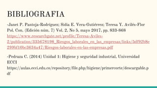 BIBLIOGRAFIA
-Janet P. Pantoja-Rodríguez; Sidia E. Vera-Gutiérrez; Teresa Y. Avilés-Flor
Pol. Con. (Edición núm. 7) Vol. 2, No 5, mayo 2017, pp. 833-868
https://www.researchgate.net/profile/Teresa-Aviles-
2/publication/335678198_Riesgos_laborales_en_las_empresas/links/5df92b8e
299bf10bc3634a47/Riesgos-laborales-en-las-empresas.pdf
-Pedraza C. (2014) Unidad 1: Higiene y seguridad industrial, Universidad
ECCI
https://aulas.ecci.edu.co/repository/file.php/higiene/primercorte/descargable.p
df
 