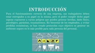 INTRODUCCIÓN
Para el funcionamiento correcto de una empresa, sus trabajadores deben
estar entregados a su papel en la misma, pero el poder cumplir dicho papel
supone exponerse a varios peligros que pueden generar heridas, daño físico,
psicológico, parásitos, traumatismos. En bienestar de los empleados, y evitar
pérdidas económicas, se han creado protocolos cuyo objetivo es generar un
ambiente seguro en lo más posible para cada persona del personal.
 