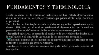 FUNDAMENTOS Y TERMINOLOGIA
Desde la época de la revolución industrial, se han estado desarrollando
distintas medidas contra cualquier variante que pueda afectar negativamente
al personal.
En colombia se han implementado medidas de seguridad aproximadamente
desde 1984, año en el cual se estableció el decreto 614, en la cual se
pactaron algunas definiciones, de las cuales se mencionan algunas:
-Seguridad industrial: comprende el conjunto de actividades destinadas a la
identificación y al control de las causas de los accidentes de trabajo.
-Exposición: consiste en los momentos de enfrentamiento del trabajador con
la fuente o situación que genera el riesgo.
-Incidente: es un evento no deseado que pudo haber generado lesiones al
trabajador.
 