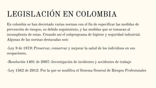 LEGISLACIÓN EN COLOMBIA
En colombia se han decretado varias normas con el fin de especificar las medidas de
prevención de riesgos, su debido seguimiento, y las medidas que se tomaran al
incumpliento de estas. Creando así el subprograma de higiene y seguridad industrial.
Algunas de las normas destacadas son:
-Ley 9 de 1979: Preservar, conservar y mejorar la salud de los individuos en sus
ocupaciones.
-Resolución 1401 de 2007: Investigación de incidentes y accidentes de trabajo
-Ley 1562 de 2012: Por la que se modifica el Sistema General de Riesgos Profesionales
 