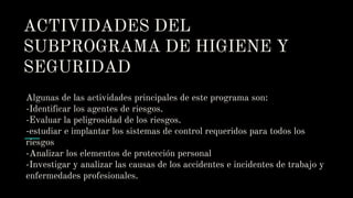 ACTIVIDADES DEL
SUBPROGRAMA DE HIGIENE Y
SEGURIDAD
Algunas de las actividades principales de este programa son:
-Identificar los agentes de riesgos.
-Evaluar la peligrosidad de los riesgos.
-estudiar e implantar los sistemas de control requeridos para todos los
riesgos
-Analizar los elementos de protección personal
-Investigar y analizar las causas de los accidentes e incidentes de trabajo y
enfermedades profesionales.
 