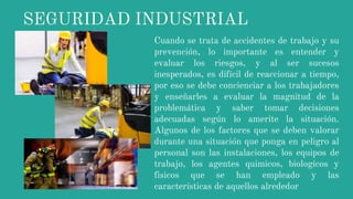 SEGURIDAD INDUSTRIAL
Cuando se trata de accidentes de trabajo y su
prevención, lo importante es entender y
evaluar los riesgos, y al ser sucesos
inesperados, es difícil de reaccionar a tiempo,
por eso se debe concienciar a los trabajadores
y enseñarles a evaluar la magnitud de la
problemática y saber tomar decisiones
adecuadas según lo amerite la situación.
Algunos de los factores que se deben valorar
durante una situación que ponga en peligro al
personal son las instalaciones, los equipos de
trabajo, los agentes quimicos, biologicos y
fisicos que se han empleado y las
características de aquellos alrededor
 