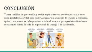 CONCLUSIÓN
Tomar medidas de prevención y acción rápida frente a accidentes (tanto leves
como mortales), es vital para poder asegurar un ambiente de trabajo y confianza
óptimo, por lo cual se debe preparar a todo el personal para posibles situaciones
que atenten contra la vida de el personal de trabajo o de la clientela.
 