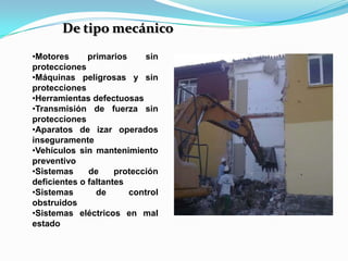 De tipo mecánico
•Motores      primarios     sin
protecciones
•Máquinas peligrosas y sin
protecciones
•Herramientas defectuosas
•Transmisión de fuerza sin
protecciones
•Aparatos de izar operados
inseguramente
•Vehículos sin mantenimiento
preventivo
•Sistemas     de     protección
deficientes o faltantes
•Sistemas       de      control
obstruidos
•Sistemas eléctricos en mal
estado
 
