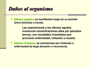 Daños al organismoDaños al organismo
 Efectos Agudos:Efectos Agudos: se manifiestan luego de un períodose manifiestan luego de un período
breve (minutos u horas).breve (minutos u horas).
Las exposiciones y los efectos agudosLas exposiciones y los efectos agudos
involucran concentraciones altas por períodosinvolucran concentraciones altas por períodos
breves, con resultados inmediatos quebreves, con resultados inmediatos que
provocan enfermedad, irritación o muerte.provocan enfermedad, irritación o muerte.
 Efectos Crónicos:Efectos Crónicos: se caracterizan por síntomas ose caracterizan por síntomas o
enfermedad de larga duración o recurrencia.enfermedad de larga duración o recurrencia.
 