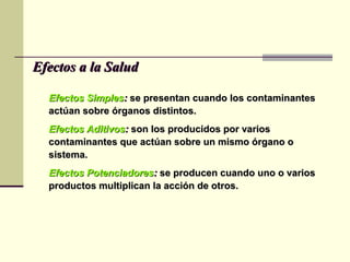 Efectos SimplesEfectos Simples:: se presentan cuando los contaminantesse presentan cuando los contaminantes
actúan sobre órganos distintos.actúan sobre órganos distintos.
Efectos AditivosEfectos Aditivos:: son los producidos por variosson los producidos por varios
contaminantes que actúan sobre un mismo órgano ocontaminantes que actúan sobre un mismo órgano o
sistema.sistema.
Efectos PotenciadoresEfectos Potenciadores:: se producen cuando uno o variosse producen cuando uno o varios
productos multiplican la acción de otros.productos multiplican la acción de otros.
Efectos a la SaludEfectos a la Salud
 