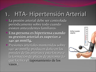 HTA- Hipertensión Arterial La presión arterial debe ser controlada periódicamente sobre todo cuando existen antecedentes familiares. Una persona es hipertensa cuando su presión arterial es superior a 140/90 mmHg. Presiones arteriales mantenidas sobre 140/90 mmHg producen daño en las paredes de las arterias y esto favorece la formación de placas de ateroma (lo que facilita el  taponamiento de los vasos ). 