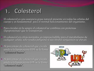Colesterol  El colesterol es una sustancia grasa natural presente en todas las células del cuerpo y es fundamental  para el normal funcionamiento del organismo. Para circular en la sangre el colesterol se combina con proteínas (lipoproteínas) que lo transportan.  El colesterol en cifras normales, es imprescindible para el metabolismo de cualquier célula, sólo resulta peligroso si sus niveles sanguíneos se elevan. Al porcentaje de colesterol que circula  unido a la lipoproteína HDL se le llama  “ colesterol bueno”. Al porcentaje de colesterol que circula  unido a la lipoproteína LDL se le llama “ colesterol malo”. 