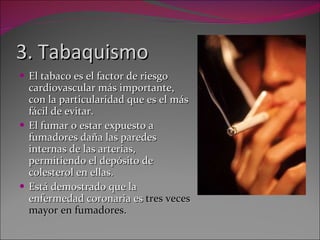 3. Tabaquismo El tabaco es el factor de riesgo cardiovascular más importante, con la particularidad que es el más fácil de evitar. El fumar o estar expuesto a fumadores daña las paredes internas de las arterias, permitiendo el depósito de colesterol en ellas. Está demostrado que la enfermedad coronaria es  tres veces mayor en fumadores. 