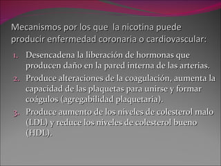Mecanismos por los que  la nicotina puede producir enfermedad coronaria o cardiovascular: Desencadena la liberación de hormonas que producen daño en la pared interna de las arterias. Produce alteraciones de la coagulación, aumenta la capacidad de las plaquetas para unirse y formar coágulos (agregabilidad plaquetaria). Produce aumento de los niveles de colesterol malo (LDL) y reduce los niveles de colesterol bueno (HDL). 